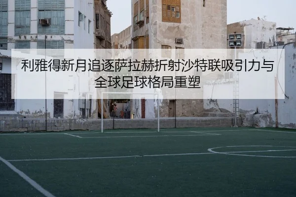 利雅得新月追逐萨拉赫折射沙特联吸引力与全球足球格局重塑