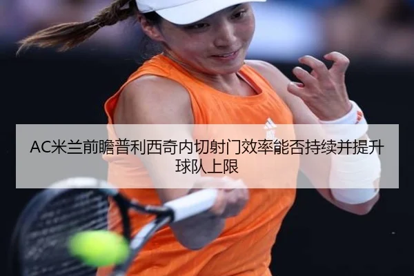 AC米兰前瞻普利西奇内切射门效率能否持续并提升球队上限